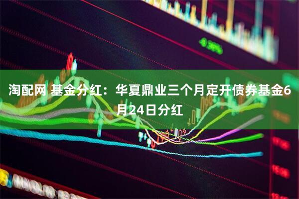 淘配网 基金分红：华夏鼎业三个月定开债券基金6月24日分红