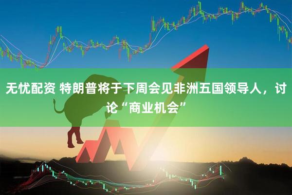 无忧配资 特朗普将于下周会见非洲五国领导人，讨论“商业机会”