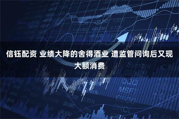 信钰配资 业绩大降的舍得酒业 遭监管问询后又现大额消费