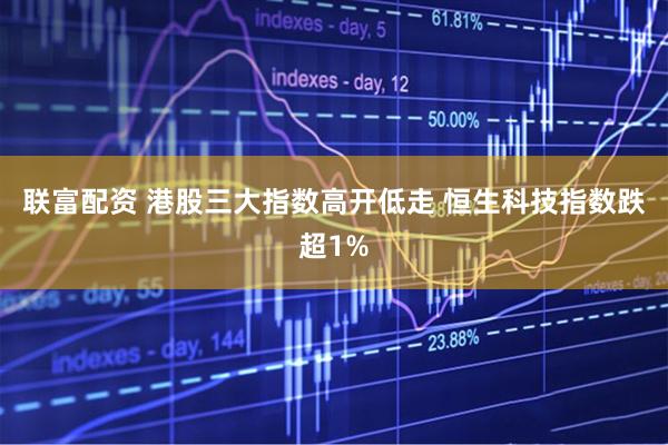 联富配资 港股三大指数高开低走 恒生科技指数跌超1%