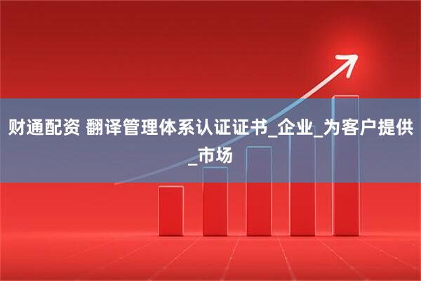 财通配资 翻译管理体系认证证书_企业_为客户提供_市场