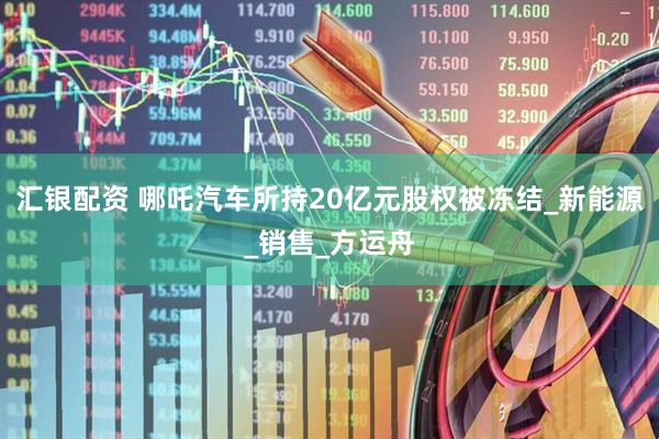 汇银配资 哪吒汽车所持20亿元股权被冻结_新能源_销售_方运舟
