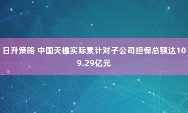 日升策略 中国天楹实际累计对子公司担保总额达109.29亿元