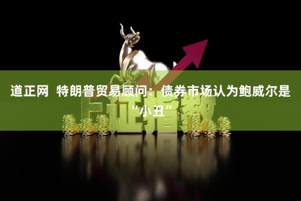 道正网  特朗普贸易顾问：债券市场认为鲍威尔是“小丑”