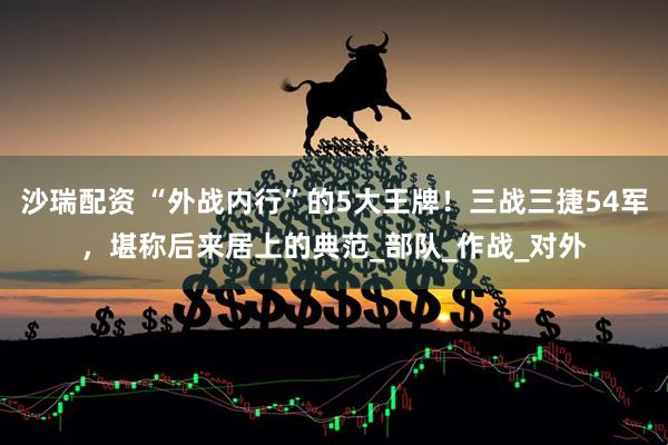 沙瑞配资 “外战内行”的5大王牌！三战三捷54军，堪称后来居上的典范_部队_作战_对外