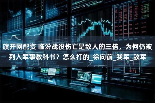 旗开网配资 临汾战役伤亡是敌人的三倍，为何仍被列入军事教科书？怎么打的_徐向前_我军_敌军