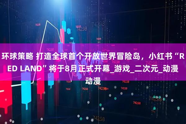 环球策略 打造全球首个开放世界冒险岛，小红书“RED LAND”将于8月正式开幕_游戏_二次元_动漫