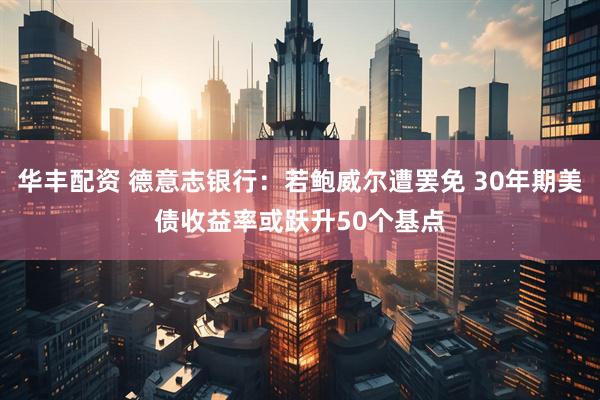 华丰配资 德意志银行：若鲍威尔遭罢免 30年期美债收益率或跃升50个基点