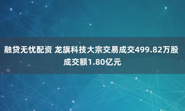 融贷无忧配资 龙旗科技大宗交易成交499.82万股 成交额1.80亿元