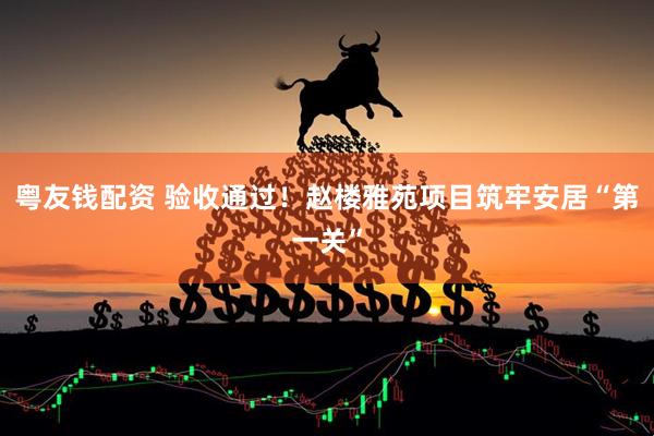 粤友钱配资 验收通过！赵楼雅苑项目筑牢安居“第一关”