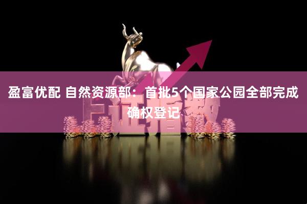 盈富优配 自然资源部：首批5个国家公园全部完成确权登记
