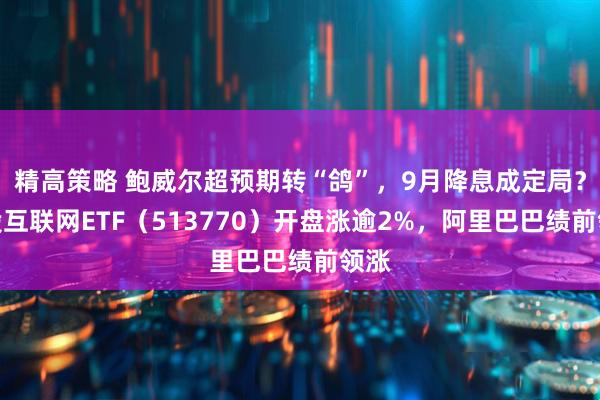 精高策略 鲍威尔超预期转“鸽”，9月降息成定局？港股互联网ETF（513770）开盘涨逾2%，阿里巴巴绩前领涨