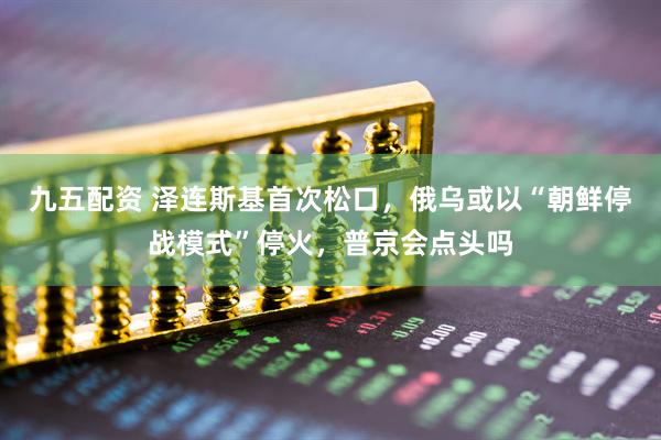 九五配资 泽连斯基首次松口，俄乌或以“朝鲜停战模式”停火，普京会点头吗