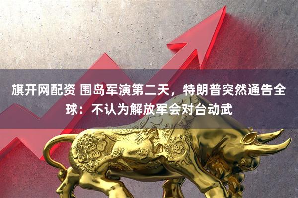 旗开网配资 围岛军演第二天，特朗普突然通告全球：不认为解放军会对台动武
