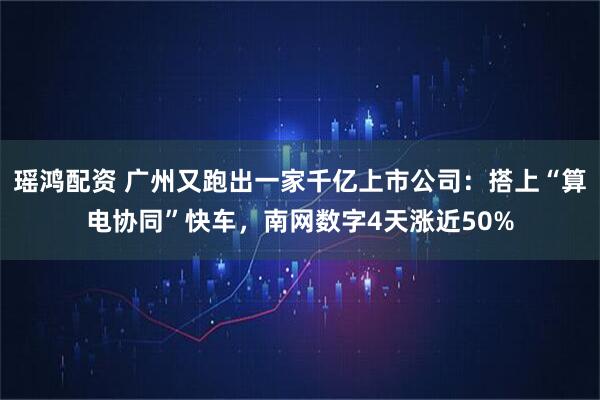 瑶鸿配资 广州又跑出一家千亿上市公司：搭上“算电协同”快车，南网数字4天涨近50%