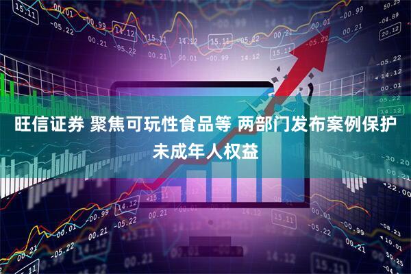 旺信证券 聚焦可玩性食品等 两部门发布案例保护未成年人权益