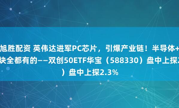 旭胜配资 英伟达进军PC芯片，引爆产业链！半导体+光模块全都有的——双创50ETF华宝（588330）盘中上探2.3%